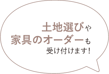 土地選びや家具のオーダーも受け付けます！