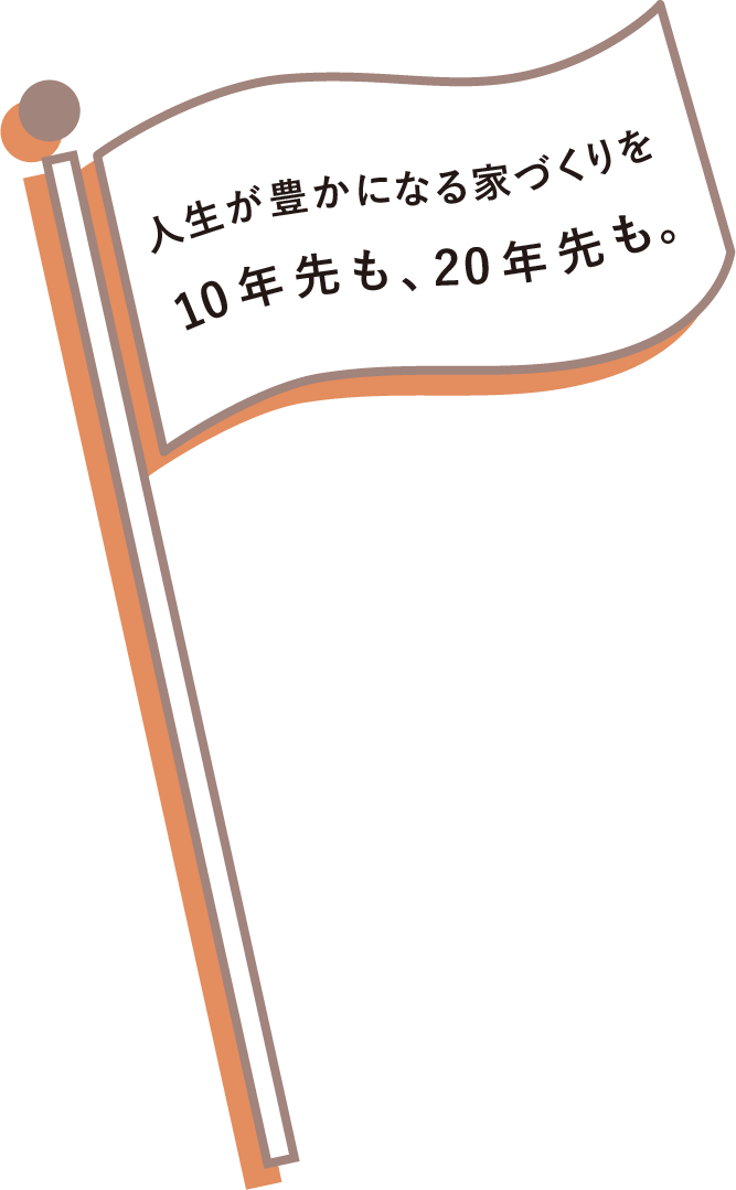人生が豊かになる家づくりを10年先も、20年先も。